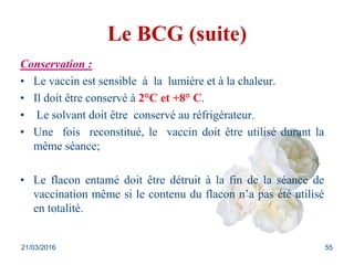 Le BCG (suite)
Conservation :
• Le vaccin est sensible à la lumière et à la chaleur.
• Il doit être conservé à 2°C et +8° C.
• Le solvant doit être conservé au réfrigérateur.
• Une fois reconstitué, le vaccin doit être utilisé durant la
même séance;
• Le flacon entamé doit être détruit à la fin de la séance de
vaccination même si le contenu du flacon n’a pas été utilisé
en totalité.
21/03/2016 55
 