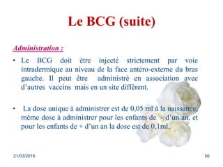 Le BCG (suite)
Administration :
• Le BCG doit être injecté strictement par voie
intradermique au niveau de la face antéro-externe du bras
gauche. Il peut être administré en association avec
d’autres vaccins mais en un site différent.
• La dose unique à administrer est de 0,05 ml à la naissance,
même dose à administrer pour les enfants de - d’un an, et
pour les enfants de + d’un an la dose est de 0,1ml.
21/03/2016 56
 