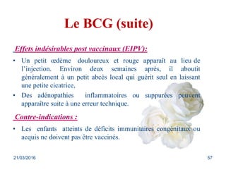 Le BCG (suite)
Effets indésirables post vaccinaux (EIPV):
• Un petit œdème douloureux et rouge apparaît au lieu de
l’injection. Environ deux semaines après, il aboutit
généralement à un petit abcès local qui guérit seul en laissant
une petite cicatrice,
• Des adénopathies inflammatoires ou suppurées peuvent
apparaître suite à une erreur technique.
Contre-indications :
• Les enfants atteints de déficits immunitaires congénitaux ou
acquis ne doivent pas être vaccinés.
21/03/2016 57
 