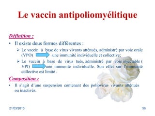Le vaccin antipoliomyélitique
Définition :
• Il existe deus formes différentes :
 Le vaccin à base de virus vivants atténués, administré par voie orale
(VPO) une immunité individuelle et collective;
 Le vaccin à base de virus tués, administré par voie injectable (
VPI) une immunité individuelle. Son effet sur l’immunité
collective est limité .
Composition :
• Il s’agit d’une suspension contenant des poliovirus vivants atténués
ou inactivés.
21/03/2016 58
 