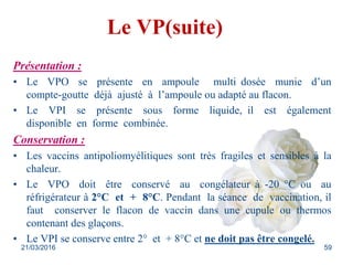 Le VP(suite)
Présentation :
• Le VPO se présente en ampoule multi dosée munie d’un
compte-goutte déjà ajusté à l’ampoule ou adapté au flacon.
• Le VPI se présente sous forme liquide, il est également
disponible en forme combinée.
Conservation :
• Les vaccins antipoliomyélitiques sont très fragiles et sensibles à la
chaleur.
• Le VPO doit être conservé au congélateur à -20 °C ou au
réfrigérateur à 2°C et + 8°C. Pendant la séance de vaccination, il
faut conserver le flacon de vaccin dans une cupule ou thermos
contenant des glaçons.
• Le VPI se conserve entre 2° et + 8°C et ne doit pas être congelé.
21/03/2016 59
 