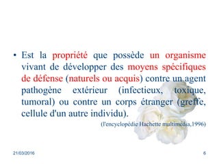 • Est la propriété que possède un organisme
vivant de développer des moyens spécifiques
de défense (naturels ou acquis) contre un agent
pathogène extérieur (infectieux, toxique,
tumoral) ou contre un corps étranger (greffe,
cellule d'un autre individu).
(l'encyclopédie Hachette multimédia,1996)
21/03/2016 6
 