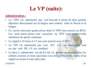 Le VP (suite):
Administration :
• Le VPO est administré par voie buccale à raison de deux gouttes
déposées directement sur la langue sans contact entre le flacon et la
langue.
• Ce vaccin nécessite quatre prises dont le VPO zéro associé au BCG.
Les trois autres prises sont associées au DTC avec un intervalle
minimum de quatre semaines;
• Le rappel à 18 mois et à 5 ans sera associé avec le DTC.
• Le VPI est administré par voie S/C s’il est administré seul
ou par voie IM s’il est combiné.
• La dose à administrer est de 0,5 ml. La primo-vaccination chez les
enfants consiste en trois injections à un mois d’intervalle, suivie d’un
rappel au moins 6 mois plus tard.
21/03/2016 60
 