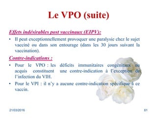 Le VPO (suite)
Effets indésirables post vaccinaux (EIPV):
• Il peut exceptionnellement provoquer une paralysie chez le sujet
vacciné ou dans son entourage (dans les 30 jours suivant la
vaccination).
Contre-indications :
• Pour le VPO : les déficits immunitaires congénitaux ou
acquis constituent une contre-indication à l’exception de
l’infection du VIH.
• Pour le VPI : il n’y a aucune contre-indication spécifique à ce
vaccin.
21/03/2016 61
 