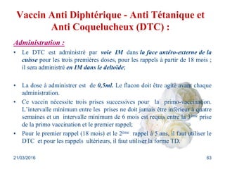 Vaccin Anti Diphtérique - Anti Tétanique et
Anti Coquelucheux (DTC) :
Administration :
• Le DTC est administré par voie IM dans la face antéro-externe de la
cuisse pour les trois premières doses, pour les rappels à partir de 18 mois ;
il sera administré en IM dans le deltoïde;
• La dose à administrer est de 0,5ml. Le flacon doit être agité avant chaque
administration.
• Ce vaccin nécessite trois prises successives pour la primo-vaccination.
L’intervalle minimum entre les prises ne doit jamais être inférieur à quatre
semaines et un intervalle minimum de 6 mois est requis entre la 3ème prise
de la primo vaccination et le premier rappel;
• Pour le premier rappel (18 mois) et le 2ème rappel à 5 ans, il faut utiliser le
DTC et pour les rappels ultérieurs, il faut utiliser la forme TD.
21/03/2016 63
 