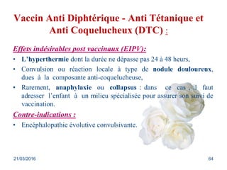 Vaccin Anti Diphtérique - Anti Tétanique et
Anti Coquelucheux (DTC) :
Effets indésirables post vaccinaux (EIPV):
• L’hyperthermie dont la durée ne dépasse pas 24 à 48 heurs,
• Convulsion ou réaction locale à type de nodule douloureux,
dues à la composante anti-coquelucheuse,
• Rarement, anaphylaxie ou collapsus : dans ce cas , il faut
adresser l’enfant à un milieu spécialisée pour assurer son suivi de
vaccination.
Contre-indications :
• Encéphalopathie évolutive convulsivante.
21/03/2016 64
 