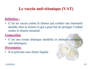 Le vaccin anti-tétanique (VAT)
Définition :
• C’est un vaccin contre le tétanos qui confère une immunité
durable chez la femme et qui a pour but de protéger l’enfant
contre le tétanos néonatal.
Composition
• C’est une toxine tétanique modifiée et atténuée (anatoxine
anti-tétanique).
Présentation
• Il se présente sous forme liquide.
21/03/2016 67
 