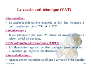 Le vaccin anti-tétanique (VAT)
Conservation :
• Le vaccin ne doit pas être congelée et doit être maintenu à
une température entre 2°C et + 8°C.
Administration :
• Il est administré par voie IM stricte au niveau du bras à
raison de 0,5 ml par dose.
Effets indésirables post vaccinaux (EIPV):
• L’inflammation apparaît pendant quelques jours au point
d’injection qui régresse spontanément.
Contre-indications :
• Aucune contre-indication spécifique à ce vaccin n’est signalée.
21/03/2016 68
 