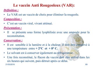 Le vaccin Anti Rougeoleux (VAR):
Définition :
• Le VAR est un vaccin de choix pour éliminer la rougeole.
Composition :
• C’est un vaccin viral, vivant atténué.
Présentation :
• Il se présente sous forme lyophilisée avec une ampoule pour la
reconstitution.
Conservation :
• Il est sensible à la lumière et à la chaleur, il doit être conservé à
une température entre + 2°C et + 8° C.
• Le solvant est à conserver également au réfrigérateur.
• Une fois reconstitué, le flacon du vaccin doit être utilisé dans les
six heures qui suivent, puis détruit après ce délai.
21/03/2016 69
 
