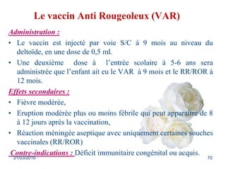 Le vaccin Anti Rougeoleux (VAR)
Administration :
• Le vaccin est injecté par voie S/C à 9 mois au niveau du
deltoïde, en une dose de 0,5 ml.
• Une deuxième dose à l’entrée scolaire à 5-6 ans sera
administrée que l’enfant ait eu le VAR à 9 mois et le RR/ROR à
12 mois.
Effets secondaires :
• Fièvre modérée,
• Eruption modérée plus ou moins fébrile qui peut apparaître de 8
à 12 jours après la vaccination,
• Réaction méningée aseptique avec uniquement certaines souches
vaccinales (RR/ROR)
Contre-indications : Déficit immunitaire congénital ou acquis.
21/03/2016 70
 