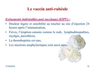 Le vaccin anti-rubéole
Evénements indésirables post vaccinaux (EIPV) :
• Douleur légère et sensibilité au toucher au site d’injection 24
heures après l’immunisation,
• Fièvre, l’éruption cutanée comme le rash, lymphadénopathies,
myalgie, paresthésie,
• La thrombopénie est rare,
• Les réactions anaphylactiques sont aussi rares.
21/03/2016 72
 
