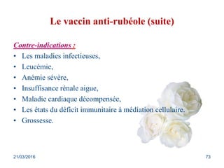 Le vaccin anti-rubéole (suite)
Contre-indications :
• Les maladies infectieuses,
• Leucémie,
• Anémie sévère,
• Insuffisance rénale aigue,
• Maladie cardiaque décompensée,
• Les états du déficit immunitaire à médiation cellulaire.
• Grossesse.
21/03/2016 73
 
