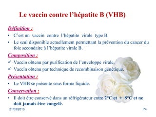 Le vaccin contre l’hépatite B (VHB)
Définition :
• C’est un vaccin contre l’hépatite virale type B.
• Le seul disponible actuellement permettant la prévention du cancer du
foie secondaire à l’hépatite virale B.
Composition :
 Vaccin obtenu par purification de l’enveloppe virale,
 Vaccin obtenu par technique de recombinaison génétique.
Présentation :
• Le VHB se présente sous forme liquide.
Conservation :
• Il doit être conservé dans un réfrigérateur entre 2°C et + 8°C et ne
doit jamais être congelé.
21/03/2016 74
 