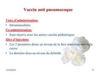 Vaccin anti pneumocoque
Voies d’administration:
• Intramusculaire
Co-administration:
• Sans réserve avec les autres vaccins pédiatriques
Sites d’injection:
• Les 2 premières doses au niveau de la face antérolatérale de la
cuisse
• La dernière dose au niveau du deltoïde
21/03/2016 77
 