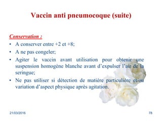 Vaccin anti pneumocoque (suite)
Conservation :
• A conserver entre +2 et +8;
• A ne pas congeler;
• Agiter le vaccin avant utilisation pour obtenir une
suspension homogène blanche avant d’expulser l’air de la
seringue;
• Ne pas utiliser si détection de matière particulière et/ou
variation d’aspect physique après agitation.
21/03/2016 78
 