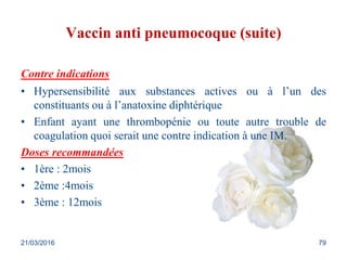 Vaccin anti pneumocoque (suite)
Contre indications
• Hypersensibilité aux substances actives ou à l’un des
constituants ou à l’anatoxine diphtérique
• Enfant ayant une thrombopénie ou toute autre trouble de
coagulation quoi serait une contre indication à une IM.
Doses recommandées
• 1ère : 2mois
• 2ème :4mois
• 3ème : 12mois
21/03/2016 79
 