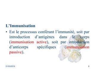 L’Immunisation
• Est le processus conférant l’immunité, soit par
introduction d’antigènes dans le corps
(immunisation active), soit par introduction
d’anticorps spécifiques (immunisation
passive).
21/03/2016 8
 