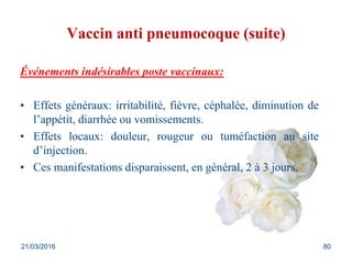 Vaccin anti pneumocoque (suite)
Événements indésirables poste vaccinaux:
• Effets généraux: irritabilité, fièvre, céphalée, diminution de
l’appétit, diarrhée ou vomissements.
• Effets locaux: douleur, rougeur ou tuméfaction au site
d’injection.
• Ces manifestations disparaissent, en général, 2 à 3 jours.
21/03/2016 80
 