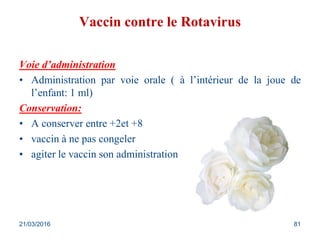 Vaccin contre le Rotavirus
Voie d’administration
• Administration par voie orale ( à l’intérieur de la joue de
l’enfant: 1 ml)
Conservation:
• A conserver entre +2et +8
• vaccin à ne pas congeler
• agiter le vaccin son administration
21/03/2016 81
 