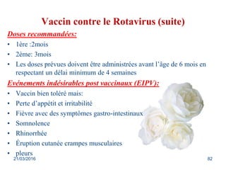 Vaccin contre le Rotavirus (suite)
Doses recommandées:
• 1ère :2mois
• 2ème: 3mois
• Les doses prévues doivent être administrées avant l’âge de 6 mois en
respectant un délai minimum de 4 semaines
Evénements indésirables post vaccinaux (EIPV):
• Vaccin bien toléré mais:
• Perte d’appétit et irritabilité
• Fièvre avec des symptômes gastro-intestinaux
• Somnolence
• Rhinorrhée
• Éruption cutanée crampes musculaires
• pleurs
21/03/2016 82
 