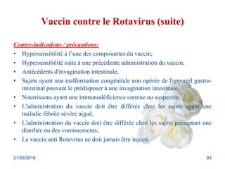 Vaccin contre le Rotavirus (suite)
Contre-indications / précautions:
• Hypersensibilité à l’une des composantes du vaccin,
• Hypersensibilité suite à une précédente administration du vaccin,
• Antécédents d'invagination intestinale,
• Sujets ayant une malformation congénitale non opérée de l'appareil gastro-
intestinal pouvant le prédisposer à une invagination intestinale,
• Nourrissons ayant une immunodéficience connue ou suspectée,
• L'administration du vaccin doit être différée chez les sujets ayant une
maladie fébrile sévère aiguë,
• L'administration du vaccin doit être différée chez les sujets présentant une
diarrhée ou des vomissements,
• Le vaccin anti Rotavirus ne doit jamais être injecté.
21/03/2016 83
 