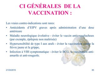 CI GÉNÉRALES DE LA
VACCINATION :
Les vraies contre-indications sont rares:
• Antécédents d’EIPV graves après administration d’une dose
antérieure
• Maladie neurologique évolutive - éviter le vaccin anticoquelucheux
(par exemple, épilepsie non maîtrisée)
• Hypersensibilité de type I aux œufs - éviter la vaccination contre la
fièvre jaune et la grippe,
• Infection à VIH symptomatique - éviter le BCG, la vaccination anti-
amarile et anti-rougeole.
21/03/2016 85
 