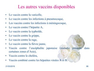 Les autres vaccins disponibles
• Le vaccin contre la varicelle,
• Le vaccin contre les infections à pneumocoque,
• Les vaccins contre les infections à méningocoque,
• Le vaccin contre l’hépatite A,
• Le vaccin contre la typhoïde,
• Le vaccin contre la grippe,
• Le vaccin contre la rage,
• Le vaccin contre la fièvre jaune,
• Vaccin contre l’encéphalite japonaise (maladie présente dans
certaines zones d’Asie),
• Vaccin contre le choléra,
• Vaccin combiné contre les hépatites virales A et B.
21/03/2016 86
 