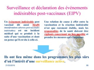 Surveillance et déclaration des événements
indésirables post-vaccinaux (EIPV)
Un événement indésirable post
vaccinal dit aussi MAPI
(manifestations adverses post-vaccinales
indésirables) est un incident
médical qui se produit à la
suite d’une vaccination et dont
on pense qu’il est du à celle-ci.
Ils ont lieu même dans les programmes les plus sûrs
d’où l’intérêt d’une surveillance active.
Une relation de cause à effet entre la
vaccination et la réaction indésirable
n’est que rarement établie, mais les
responsables de la santé doivent être
vigilants concernant un lien possible et
prendre les mesures qui s’imposent.
21/03/2016 88
 