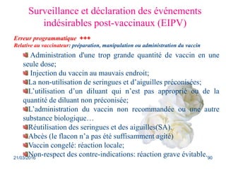 Surveillance et déclaration des événements
indésirables post-vaccinaux (EIPV)
Ceux relatives au vaccinateur :
Administration d'une trop grande quantité de vaccin en une
seule dose;
Injection du vaccin au mauvais endroit;
La non-utilisation de seringues et d’aiguilles préconisées;
L’utilisation d’un diluant qui n’est pas approprié ou de la
quantité de diluant non préconisée;
L’administration du vaccin non recommandée ou une autre
substance biologique…
Réutilisation des seringues et des aiguilles(SA).
Abcès (le flacon n’a pas été suffisamment agité)
Vaccin congelé: réaction locale;
Non-respect des contre-indications: réaction grave évitable.
Erreur programmatique +++
Relative au vaccinateur: préparation, manipulation ou administration du vaccin
21/03/2016 90
 