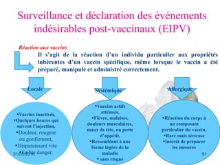 Ceux relatives au vaccin: la
Réaction aux vaccins
Surveillance et déclaration des événements
indésirables post-vaccinaux (EIPV)
Il s’agit de la réaction d’un individu particulier aux propriétés
inhérentes d’un vaccin spécifique, même lorsque le vaccin a été
préparé, manipulé et administré correctement.
Vaccins inactivés,
Quelques heures qui
suivent l’injection,
Douleur, rougeur
ou gonflement,
Disparaissent vite
Faible danger.
Vaccins actifs
atténués,
Fièvre, malaises,
douleurs musculaires,
maux de tête, ou perte
d’appétit,
Ressemblent à une
forme légère de la
maladie
 sans risque
Réaction du corps à
un composant
particulier du vaccin,
Rare mais sérieuse
Intérêt de préparer
les mesures
Locale Systémique Allergique
21/03/2016 91
 