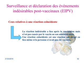 Ceux relatives à une réaction coïncidente
Surveillance et déclaration des événements
indésirables post-vaccinaux (EIPV)
La réaction indésirable a lieu après la vaccination mais
n’est pas causée par le vaccin ou son administration.
Une réaction coïncidente est une réaction qui aurait eu
lieu même si la personne n’avait pas été vaccinée.
21/03/2016 92
 
