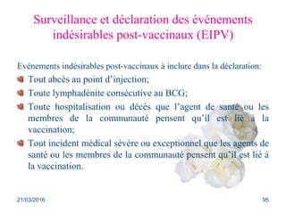 Surveillance et déclaration des événements
indésirables post-vaccinaux (EIPV)
Evénements indésirables post-vaccinaux à inclure dans la déclaration:
Tout abcès au point d’injection;
Toute lymphadénite consécutive au BCG;
Toute hospitalisation ou décès que l’agent de santé ou les
membres de la communauté pensent qu’il est lié à la
vaccination;
Tout incident médical sévère ou exceptionnel que les agents de
santé ou les membres de la communauté pensent qu’il est lié à
la vaccination.
21/03/2016 95
 
