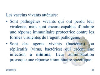 Les vaccins vivants atténués:
• Sont pathogènes vivants qui ont perdu leur
virulence, mais sont encore capables d’induire
...