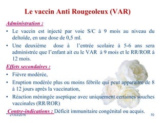 Le vaccin Anti Rougeoleux (VAR)
Administration :
• Le vaccin est injecté par voie S/C à 9 mois au niveau du
deltoïde, en u...