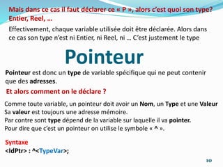Effectivement, chaque variable utilisée doit être déclarée. Alors dans
ce cas son type n’est ni Entier, ni Reel, ni … C’est justement le type
Mais dans ce cas il faut déclarer ce « P », alors c’est quoi son type?
Entier, Reel, …
Pointeur
Et alors comment on le déclare ?
Pointeur est donc un type de variable spécifique qui ne peut contenir
que des adresses.
Comme toute variable, un pointeur doit avoir un Nom, un Type et une Valeur
Sa valeur est toujours une adresse mémoire.
Par contre sont type dépend de la variable sur laquelle il va pointer.
Pour dire que c’est un pointeur on utilise le symbole « ^ ».
Syntaxe
<IdPtr> : ^<TypeVar>;
10
 