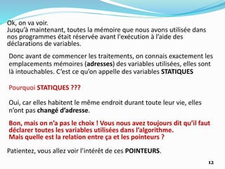 Ok, on va voir.
Jusqu’à maintenant, toutes la mémoire que nous avons utilisée dans
nos programmes était réservée avant l'exécution à l’aide des
déclarations de variables.
Donc avant de commencer les traitements, on connais exactement les
emplacements mémoires (adresses) des variables utilisées, elles sont
là intouchables. C’est ce qu’on appelle des variables STATIQUES
Pourquoi STATIQUES ???
Oui, car elles habitent le même endroit durant toute leur vie, elles
n’ont pas changé d’adresse.
Bon, mais on n’a pas le choix ! Vous nous avez toujours dit qu’il faut
déclarer toutes les variables utilisées dans l’algorithme.
Mais quelle est la relation entre ça et les pointeurs ?
Patientez, vous allez voir l’intérêt de ces POINTEURS.
12
 