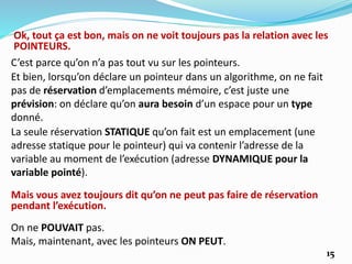 C’est parce qu’on n’a pas tout vu sur les pointeurs.
La seule réservation STATIQUE qu’on fait est un emplacement (une
adresse statique pour le pointeur) qui va contenir l’adresse de la
variable au moment de l’exécution (adresse DYNAMIQUE pour la
variable pointé).
Ok, tout ça est bon, mais on ne voit toujours pas la relation avec les
POINTEURS.
Et bien, lorsqu’on déclare un pointeur dans un algorithme, on ne fait
pas de réservation d’emplacements mémoire, c’est juste une
prévision: on déclare qu’on aura besoin d’un espace pour un type
donné.
Mais vous avez toujours dit qu’on ne peut pas faire de réservation
pendant l’exécution.
On ne POUVAIT pas.
Mais, maintenant, avec les pointeurs ON PEUT.
15
 