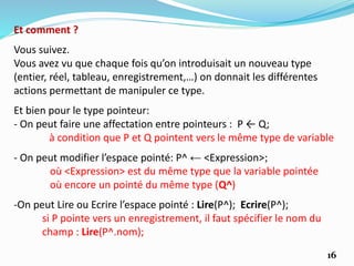 Et bien pour le type pointeur:
- On peut faire une affectation entre pointeurs : P ← Q;
à condition que P et Q pointent vers le même type de variable
Et comment ?
Vous suivez.
Vous avez vu que chaque fois qu’on introduisait un nouveau type
(entier, réel, tableau, enregistrement,…) on donnait les différentes
actions permettant de manipuler ce type.
16
- On peut modifier l’espace pointé: P^ ← <Expression>;
où <Expression> est du même type que la variable pointée
où encore un pointé du même type (Q^)
-On peut Lire ou Ecrire l’espace pointé : Lire(P^); Ecrire(P^);
si P pointe vers un enregistrement, il faut spécifier le nom du
champ : Lire(P^.nom);
 