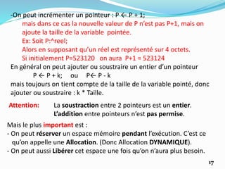 Attention: La soustraction entre 2 pointeurs est un entier.
L’addition entre pointeurs n’est pas permise.
Mais le plus important est :
- On peut réserver un espace mémoire pendant l’exécution. C’est ce
qu’on appelle une Allocation. (Donc Allocation DYNAMIQUE).
- On peut aussi Libérer cet espace une fois qu’on n’aura plus besoin.
17
-On peut incrémenter un pointeur : P ← P + 1;
mais dans ce cas la nouvelle valeur de P n’est pas P+1, mais on
ajoute la taille de la variable pointée.
Ex: Soit P:^reel;
Alors en supposant qu’un réel est représenté sur 4 octets.
Si initialement P=523120 on aura P+1 = 523124
En général on peut ajouter ou soustraire un entier d’un pointeur
P ← P + k; ou P← P - k
mais toujours on tient compte de la taille de la variable pointé, donc
ajouter ou soustraire : k * Taille.
 