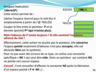 Couper le lien entre le pointeur P et la
donnée (pointé) P^ (qui n’existe plus).
625320
765125
Pendant l’exécution:
Liberer(P);
Cette action permet de :
Libérer l’espace réservé pour le réel (les 4
emplacements à partir de l’@ 765125)
765125
Effectivement, cette action ne touche pas le pointeur, elle concerne
l’espace pointé seulement (l’adresse n’est plus occupée, elle est
déclarée libre par le système).
Mais l’adresse de P existe toujours ! Et elle contient l’ancienne
adresse du réel !
Pour ne pas avoir des erreurs de ce type, on utilise une constante
spécifique « Nil » qui veut dire vide. Donc un pointeur qui contient Nil,
ne pointe vers aucun espace.
Conseil : Il est conseiller d’affecter la constante Nil après la libération
d’un espace pointé ( P ← Nil ; ) .
Nil
19
 