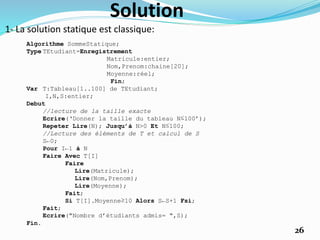 Solution
1- La solution statique est classique:
Algorithme SommeStatique;
Type TEtudiant=Enregistrement
Matricule:entier;
Nom,Prenom:chaine[20];
Moyenne:réel;
Fin;
Var T:Tableau[1..100] de TEtudiant;
I,N,S:entier;
Debut
//lecture de la taille exacte
Ecrire(‘Donner la taille du tableau N≤100’);
Repeter Lire(N); Jusqu’à N>0 Et N≤100;
//Lecture des éléments de T et calcul de S
S←0;
Pour I←1 à N
Faire Avec T[I]
Faire
Lire(Matricule);
Lire(Nom,Prenom);
Lire(Moyenne);
Fait;
Si T[I].Moyenne≥10 Alors S←S+1 Fsi;
Fait;
Ecrire("Nombre d’étudiants admis= ",S);
Fin.
26
 