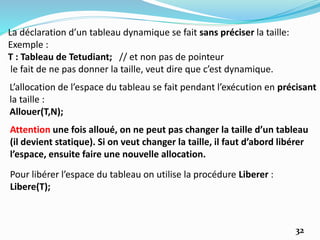La déclaration d’un tableau dynamique se fait sans préciser la taille:
Exemple :
T : Tableau de Tetudiant; // et non pas de pointeur
le fait de ne pas donner la taille, veut dire que c’est dynamique.
L’allocation de l’espace du tableau se fait pendant l’exécution en précisant
la taille :
Allouer(T,N);
Attention une fois alloué, on ne peut pas changer la taille d’un tableau
(il devient statique). Si on veut changer la taille, il faut d’abord libérer
l’espace, ensuite faire une nouvelle allocation.
Pour libérer l’espace du tableau on utilise la procédure Liberer :
Libere(T);
32
 