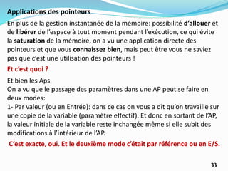 33
Applications des pointeurs
En plus de la gestion instantanée de la mémoire: possibilité d’allouer et
de libérer de l’espace à tout moment pendant l’exécution, ce qui évite
la saturation de la mémoire, on a vu une application directe des
pointeurs et que vous connaissez bien, mais peut être vous ne saviez
pas que c’est une utilisation des pointeurs !
Et c’est quoi ?
Et bien les Aps.
On a vu que le passage des paramètres dans une AP peut se faire en
deux modes:
1- Par valeur (ou en Entrée): dans ce cas on vous a dit qu’on travaille sur
une copie de la variable (paramètre effectif). Et donc en sortant de l’AP,
la valeur initiale de la variable reste inchangée même si elle subit des
modifications à l’intérieur de l’AP.
C’est exacte, oui. Et le deuxième mode c’était par référence ou en E/S.
 