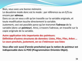 Autre application très importante des pointeurs:
Définition d’autres structures de données: Listes, Piles, Files, Arbre …
Le cours prochain, justement, on va s’intéresser aux listes
34
Vous allez voir aussi (l’année prochaine) que la notion de pointeur est
indispensable dans la POO (Programmation Orientée Objet).
Bien, vous avez une bonne mémoire.
Le deuxième mode donc est le mode : par référence ou en E/S ou
encore par adresse.
Dans ce cas on vous a dit qu’on travaille sur la variable originale, et
toute modification touche directement la variable.
Justement, ceci est possible parce qu’on transmet l’adresse de la
variable (donc un pointeur). Ainsi, à travers l’adresse, on travaille sur la
copie originale de la variable.
 