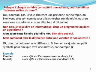 Puisque à chaque variable correspond une adresse, peut-on utiliser
l’adresse au lieu du nom ?
Oui, pourquoi pas. Si vous chercher une personne par exemple, ou
bien vous avez son nom et vous allez chercher son domicile, ou alors
vous avez son adresse et vous allez tout droit au but.
Non non, je veux dire en informatique: dans un programme ou dans
un algorithme ?
Alors toute cette histoire pour dire non, bien sûre que oui.
Mais comment faire la différence entre une variable et son adresse ?
Ok, donc on doit avoir une différence. Et bien on va ajouter un petit
symbole pour dire que c’est une adresse, par exemple @
Exemple
X:entier; alors @X est l’adresse correspondante à X
M:reel; alors @M est l’adresse correspondante à M
8
 