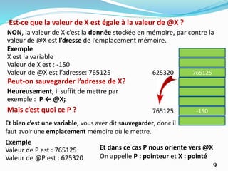 Est-ce que la valeur de X est égale à la valeur de @X ?
NON, la valeur de X c’est la donnée stockée en mémoire, par contre la
valeur de @X est l’dresse de l’emplacement mémoire.
765125625320
-150765125
Exemple
X est la variable
Valeur de X est : -150
Valeur de @X est l’adresse: 765125
Peut-on sauvegarder l’adresse de X?
Heureusement, il suffit de mettre par
exemple : P ← @X;
Mais c’est quoi ce P ?
Et bien c’est une variable, vous avez dit sauvegarder, donc il
faut avoir une emplacement mémoire où le mettre.
Exemple
Valeur de P est : 765125
Valeur de @P est : 625320
Et dans ce cas P nous oriente vers @X
On appelle P : pointeur et X : pointé
9
 