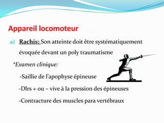 Appareil locomoteur
a) Rachis: Son atteinte doit être systématiquement
   évoquée devant un poly traumatisme

 *Examen clinique:

   -Saillie de l’apophyse épineuse

   -Dlrs + ou – vive à la pression des épineuses

   -Contracture des muscles para vertébraux
 