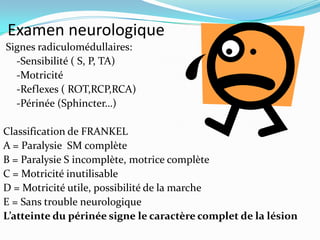 Examen neurologique
Signes radiculomédullaires:
  -Sensibilité ( S, P, TA)
  -Motricité
  -Reflexes ( ROT,RCP,RCA)
  -Périnée (Sphincter…)

Classification de FRANKEL
A = Paralysie SM complète
B = Paralysie S incomplète, motrice complète
C = Motricité inutilisable
D = Motricité utile, possibilité de la marche
E = Sans trouble neurologique
L’atteinte du périnée signe le caractère complet de la lésion
 
