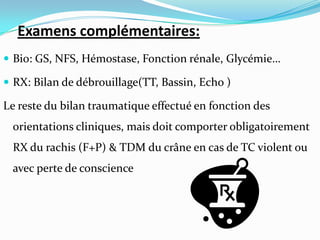 Examens complémentaires:
 Bio: GS, NFS, Hémostase, Fonction rénale, Glycémie…

 RX: Bilan de débrouillage(TT, Bassin, Echo )

Le reste du bilan traumatique effectué en fonction des
 orientations cliniques, mais doit comporter obligatoirement
 RX du rachis (F+P) & TDM du crâne en cas de TC violent ou
 avec perte de conscience
 