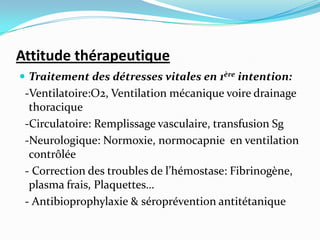 Attitude thérapeutique
 Traitement des détresses vitales en 1ère intention:
 -Ventilatoire:O2, Ventilation mécanique voire drainage
  thoracique
 -Circulatoire: Remplissage vasculaire, transfusion Sg
 -Neurologique: Normoxie, normocapnie en ventilation
  contrôlée
 - Correction des troubles de l’hémostase: Fibrinogène,
  plasma frais, Plaquettes…
 - Antibioprophylaxie & séroprévention antitétanique
 